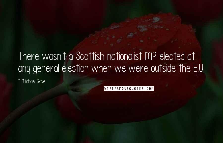 Michael Gove Quotes: There wasn't a Scottish nationalist MP elected at any general election when we were outside the E.U.