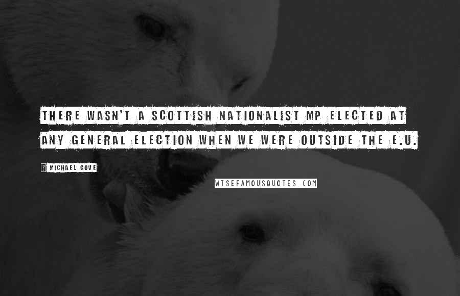 Michael Gove Quotes: There wasn't a Scottish nationalist MP elected at any general election when we were outside the E.U.