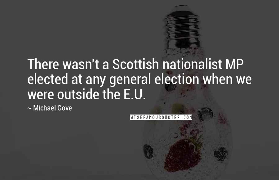 Michael Gove Quotes: There wasn't a Scottish nationalist MP elected at any general election when we were outside the E.U.