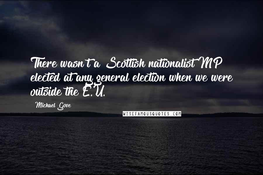 Michael Gove Quotes: There wasn't a Scottish nationalist MP elected at any general election when we were outside the E.U.