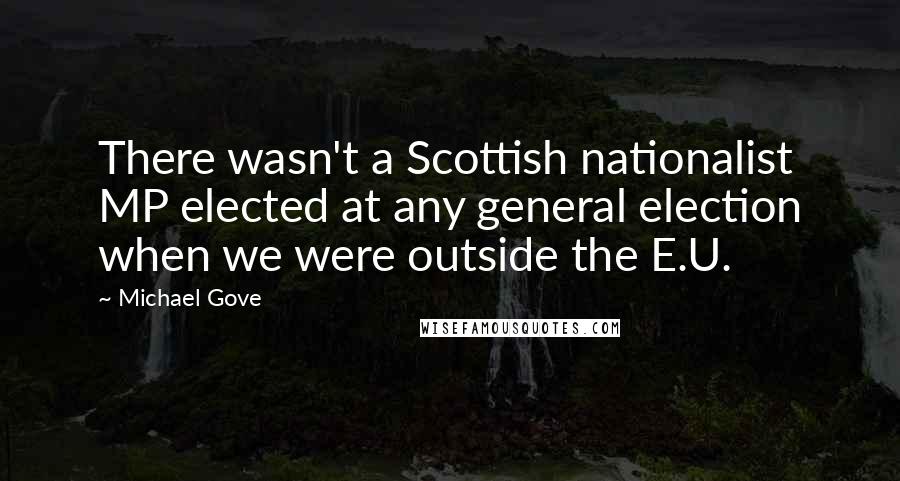 Michael Gove Quotes: There wasn't a Scottish nationalist MP elected at any general election when we were outside the E.U.