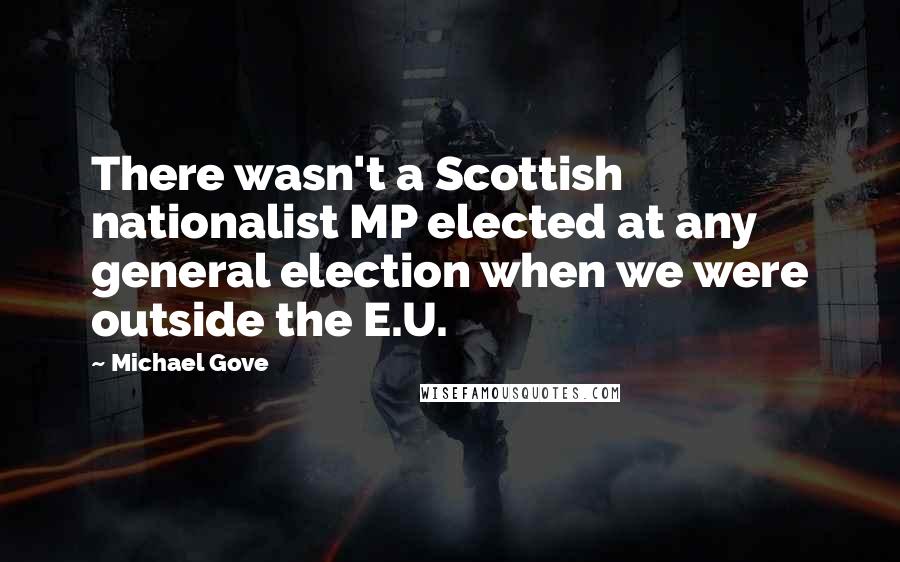 Michael Gove Quotes: There wasn't a Scottish nationalist MP elected at any general election when we were outside the E.U.