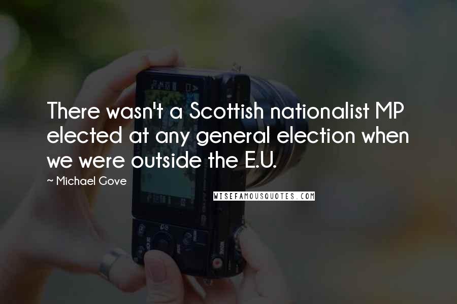 Michael Gove Quotes: There wasn't a Scottish nationalist MP elected at any general election when we were outside the E.U.