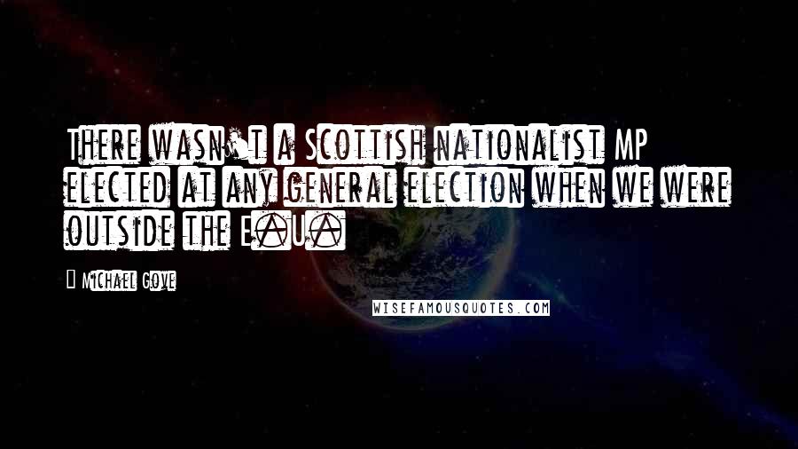 Michael Gove Quotes: There wasn't a Scottish nationalist MP elected at any general election when we were outside the E.U.