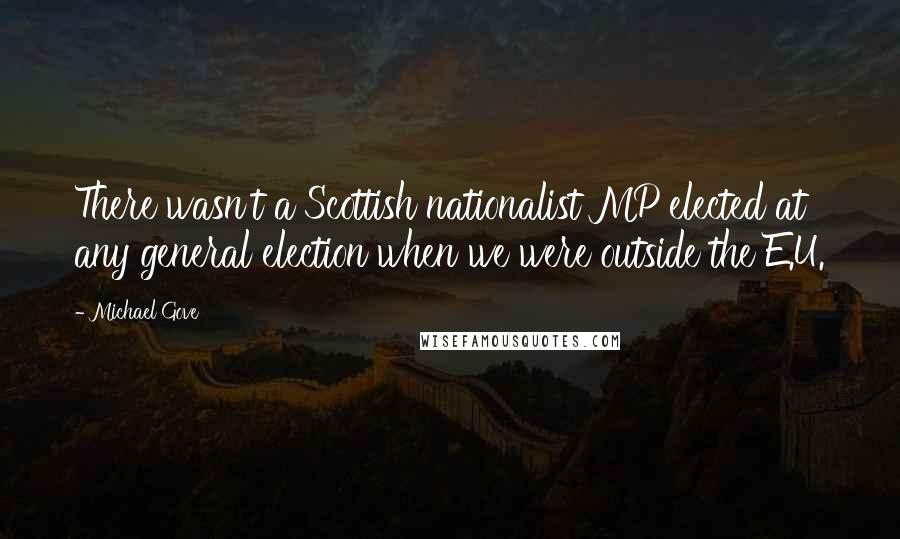 Michael Gove Quotes: There wasn't a Scottish nationalist MP elected at any general election when we were outside the E.U.