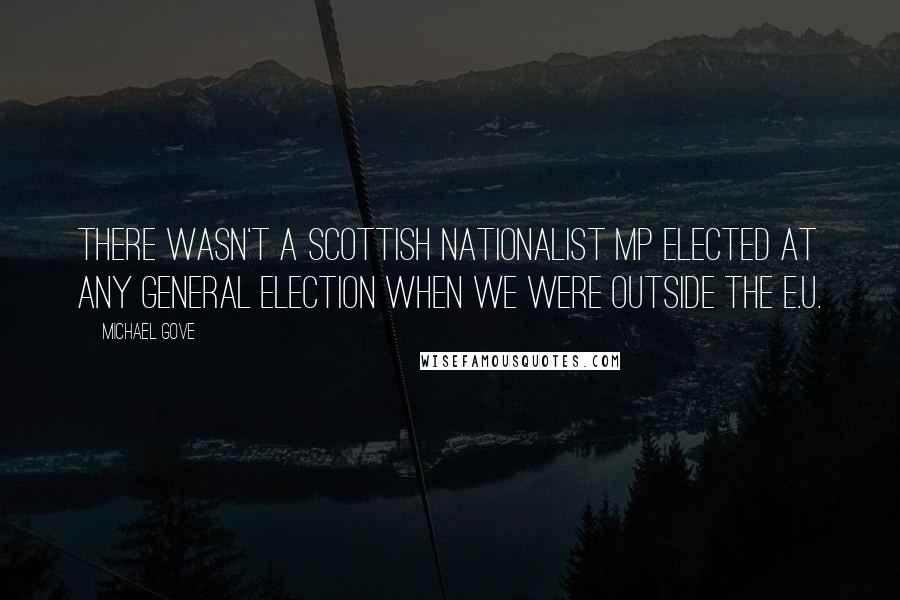 Michael Gove Quotes: There wasn't a Scottish nationalist MP elected at any general election when we were outside the E.U.