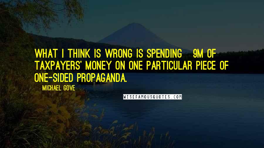 Michael Gove Quotes: What I think is wrong is spending Â£9m of taxpayers' money on one particular piece of one-sided propaganda.