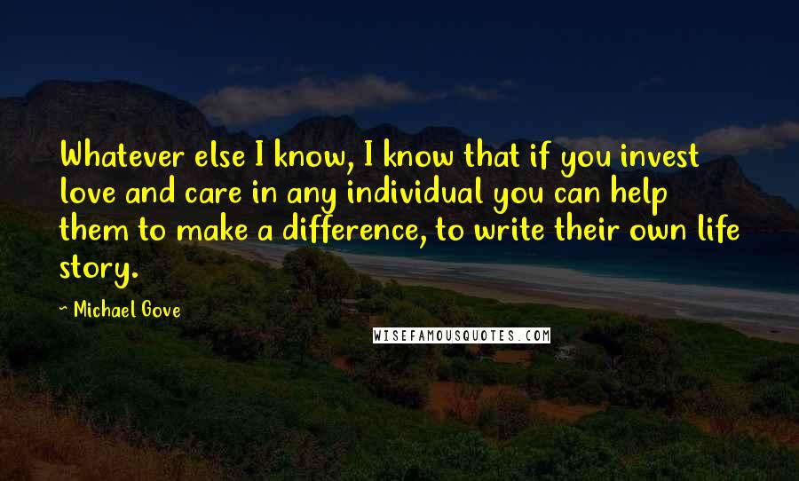 Michael Gove Quotes: Whatever else I know, I know that if you invest love and care in any individual you can help them to make a difference, to write their own life story.