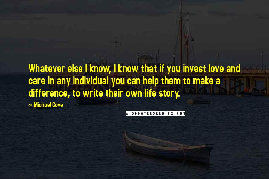 Michael Gove Quotes: Whatever else I know, I know that if you invest love and care in any individual you can help them to make a difference, to write their own life story.