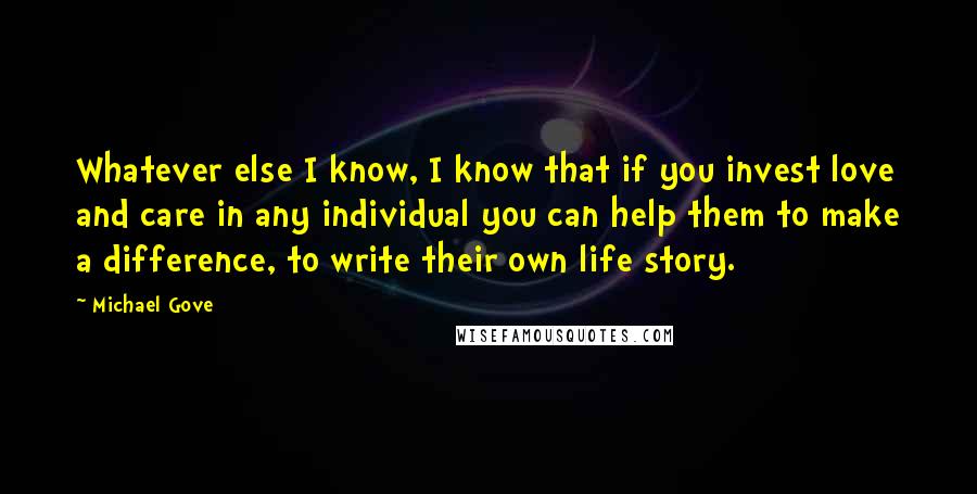 Michael Gove Quotes: Whatever else I know, I know that if you invest love and care in any individual you can help them to make a difference, to write their own life story.