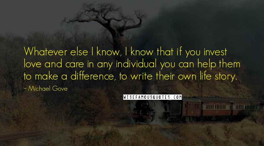 Michael Gove Quotes: Whatever else I know, I know that if you invest love and care in any individual you can help them to make a difference, to write their own life story.