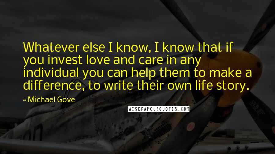 Michael Gove Quotes: Whatever else I know, I know that if you invest love and care in any individual you can help them to make a difference, to write their own life story.