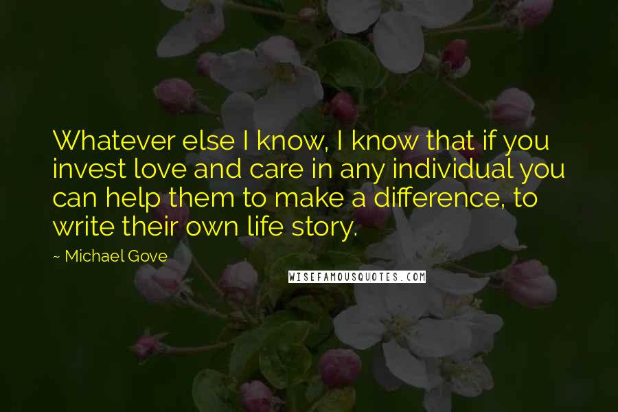 Michael Gove Quotes: Whatever else I know, I know that if you invest love and care in any individual you can help them to make a difference, to write their own life story.