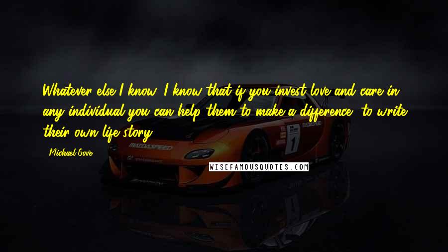Michael Gove Quotes: Whatever else I know, I know that if you invest love and care in any individual you can help them to make a difference, to write their own life story.