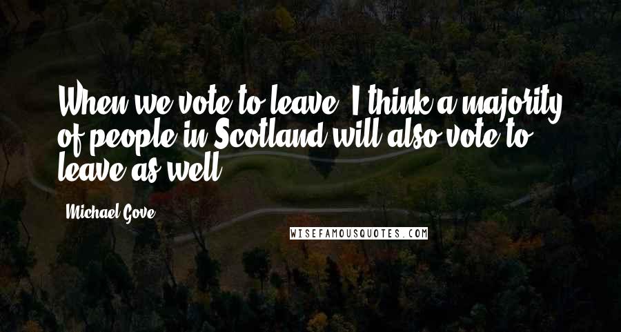Michael Gove Quotes: When we vote to leave, I think a majority of people in Scotland will also vote to leave as well.