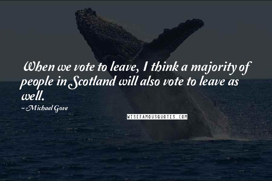 Michael Gove Quotes: When we vote to leave, I think a majority of people in Scotland will also vote to leave as well.