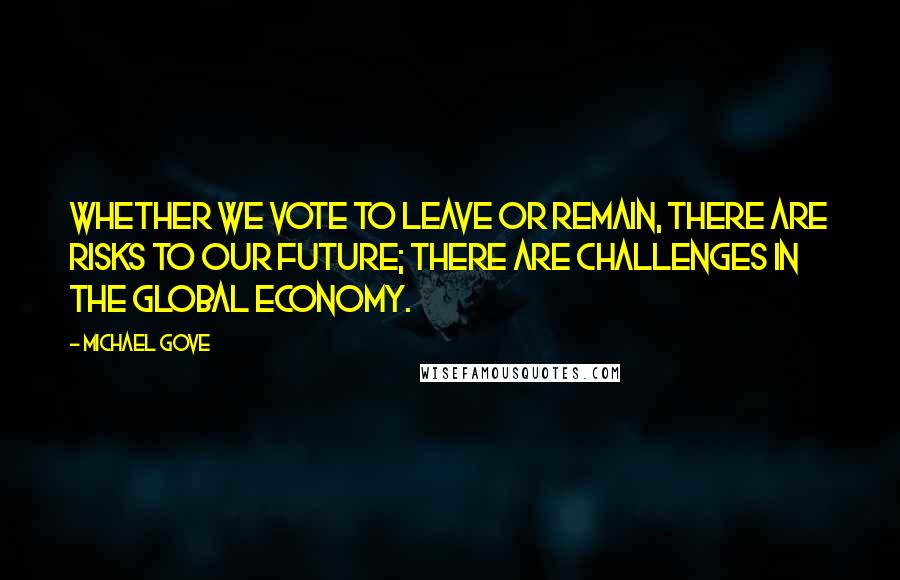 Michael Gove Quotes: Whether we vote to leave or remain, there are risks to our future; there are challenges in the global economy.