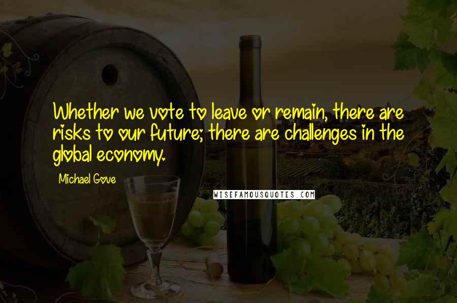 Michael Gove Quotes: Whether we vote to leave or remain, there are risks to our future; there are challenges in the global economy.