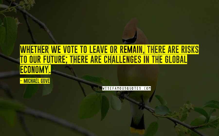 Michael Gove Quotes: Whether we vote to leave or remain, there are risks to our future; there are challenges in the global economy.