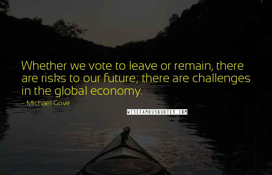 Michael Gove Quotes: Whether we vote to leave or remain, there are risks to our future; there are challenges in the global economy.