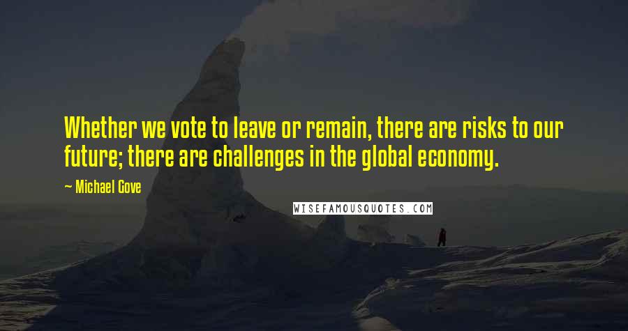 Michael Gove Quotes: Whether we vote to leave or remain, there are risks to our future; there are challenges in the global economy.