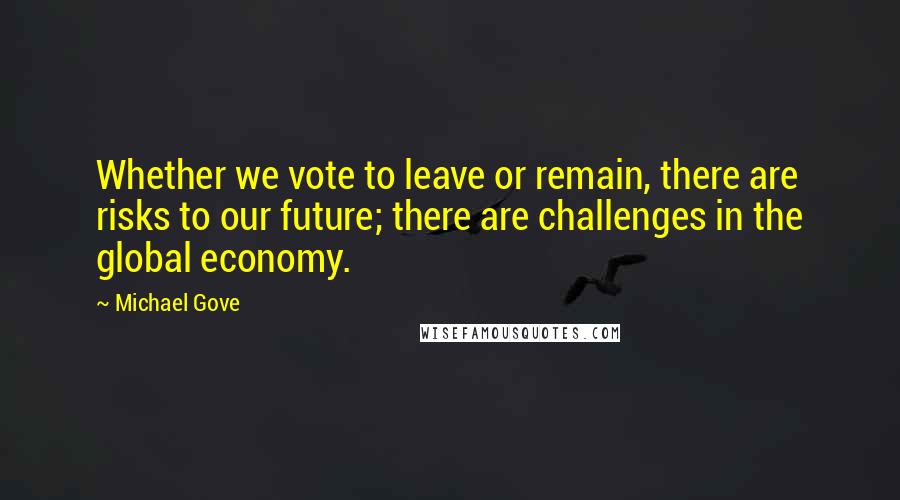 Michael Gove Quotes: Whether we vote to leave or remain, there are risks to our future; there are challenges in the global economy.