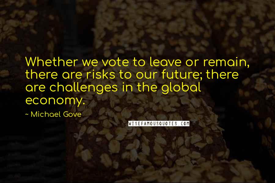 Michael Gove Quotes: Whether we vote to leave or remain, there are risks to our future; there are challenges in the global economy.