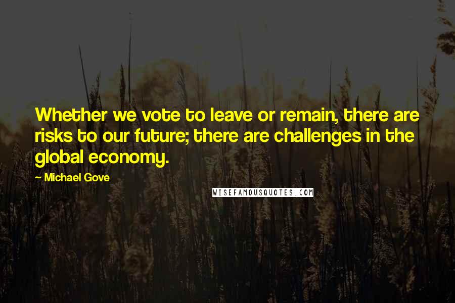 Michael Gove Quotes: Whether we vote to leave or remain, there are risks to our future; there are challenges in the global economy.