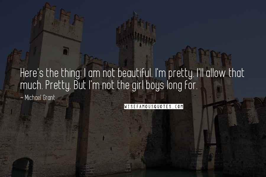 Michael Grant Quotes: Here's the thing: I am not beautiful. I'm pretty. I'll allow that much. Pretty. But I'm not the girl boys long for.