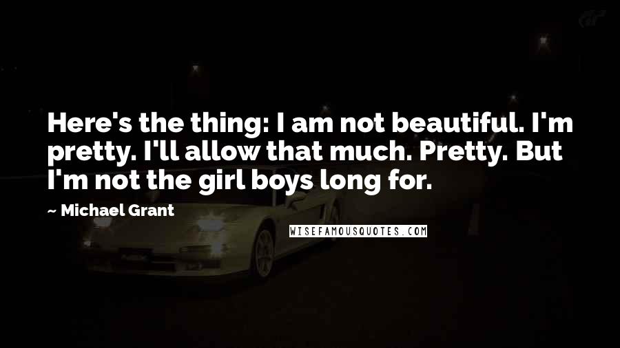 Michael Grant Quotes: Here's the thing: I am not beautiful. I'm pretty. I'll allow that much. Pretty. But I'm not the girl boys long for.