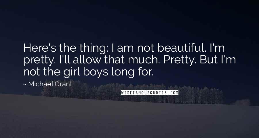 Michael Grant Quotes: Here's the thing: I am not beautiful. I'm pretty. I'll allow that much. Pretty. But I'm not the girl boys long for.