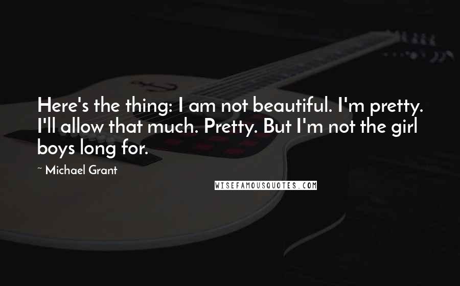 Michael Grant Quotes: Here's the thing: I am not beautiful. I'm pretty. I'll allow that much. Pretty. But I'm not the girl boys long for.