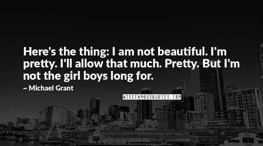 Michael Grant Quotes: Here's the thing: I am not beautiful. I'm pretty. I'll allow that much. Pretty. But I'm not the girl boys long for.