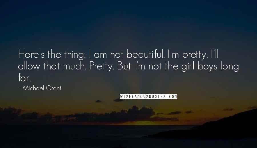 Michael Grant Quotes: Here's the thing: I am not beautiful. I'm pretty. I'll allow that much. Pretty. But I'm not the girl boys long for.