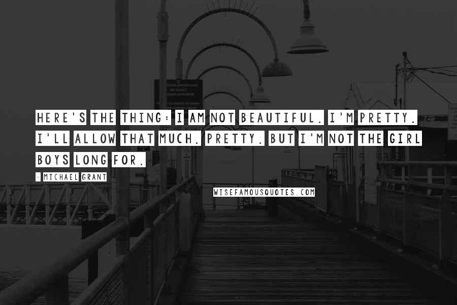 Michael Grant Quotes: Here's the thing: I am not beautiful. I'm pretty. I'll allow that much. Pretty. But I'm not the girl boys long for.