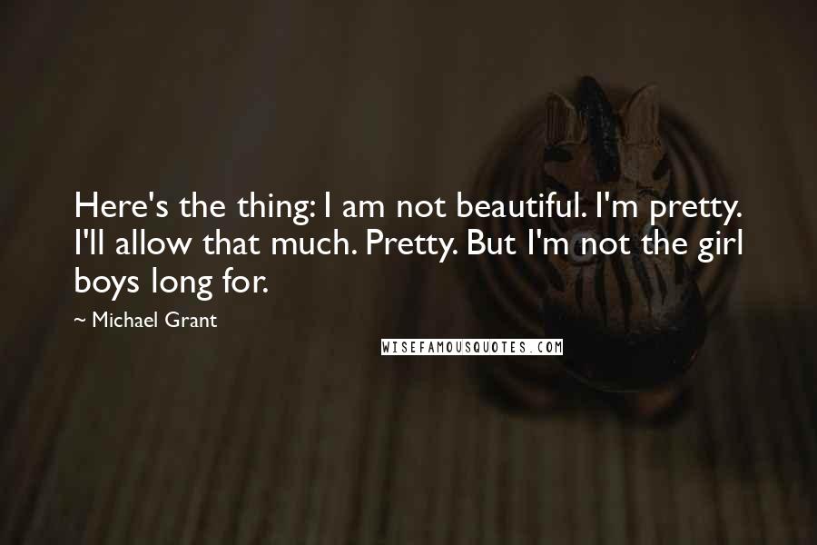 Michael Grant Quotes: Here's the thing: I am not beautiful. I'm pretty. I'll allow that much. Pretty. But I'm not the girl boys long for.