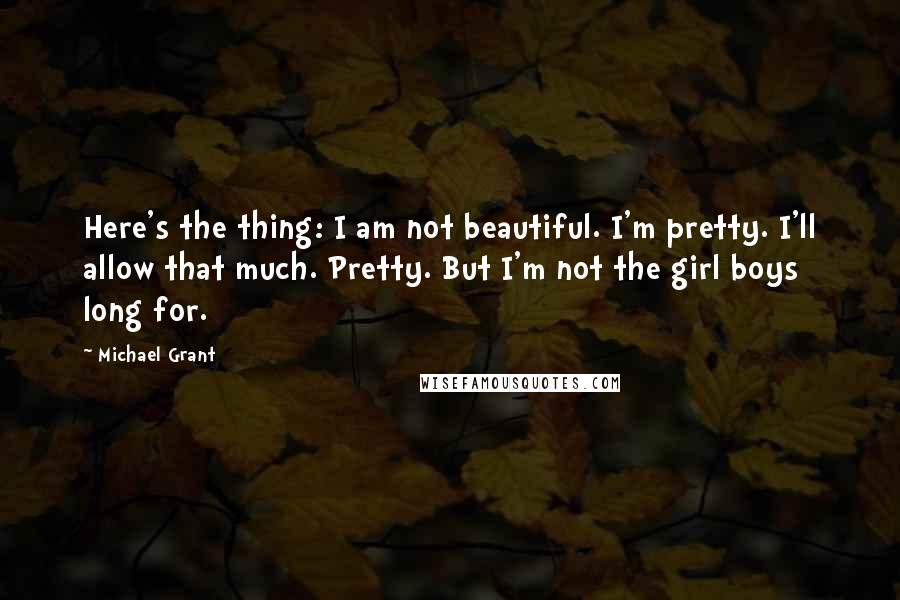 Michael Grant Quotes: Here's the thing: I am not beautiful. I'm pretty. I'll allow that much. Pretty. But I'm not the girl boys long for.