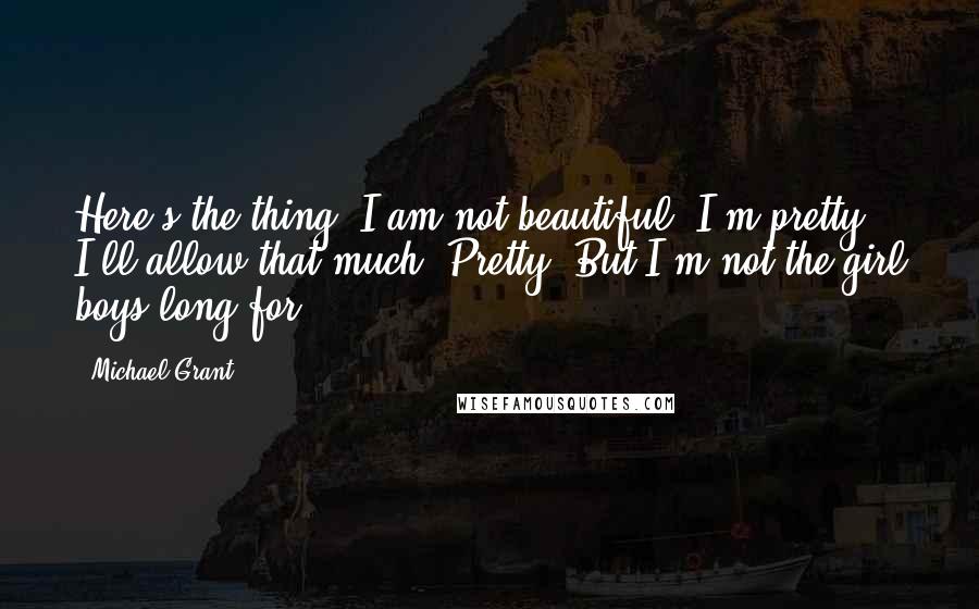 Michael Grant Quotes: Here's the thing: I am not beautiful. I'm pretty. I'll allow that much. Pretty. But I'm not the girl boys long for.