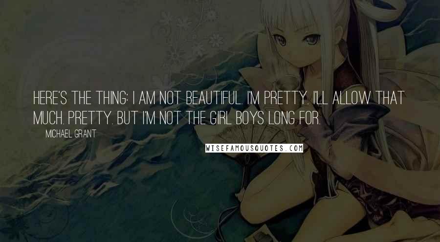 Michael Grant Quotes: Here's the thing: I am not beautiful. I'm pretty. I'll allow that much. Pretty. But I'm not the girl boys long for.