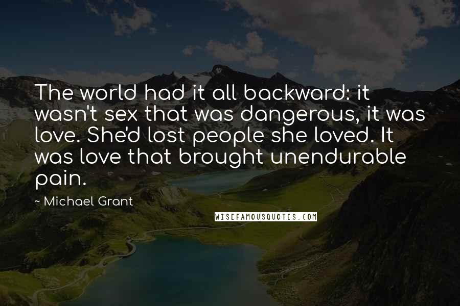 Michael Grant Quotes: The world had it all backward: it wasn't sex that was dangerous, it was love. She'd lost people she loved. It was love that brought unendurable pain.