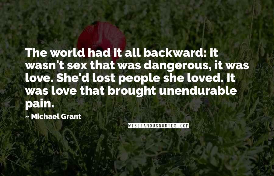 Michael Grant Quotes: The world had it all backward: it wasn't sex that was dangerous, it was love. She'd lost people she loved. It was love that brought unendurable pain.