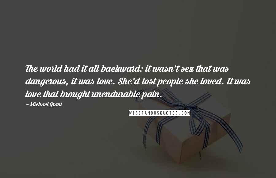 Michael Grant Quotes: The world had it all backward: it wasn't sex that was dangerous, it was love. She'd lost people she loved. It was love that brought unendurable pain.