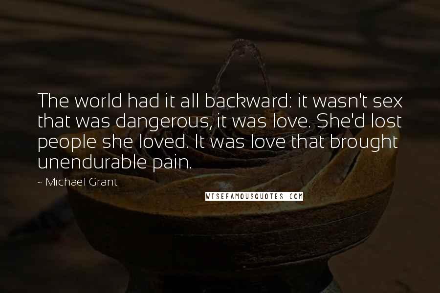 Michael Grant Quotes: The world had it all backward: it wasn't sex that was dangerous, it was love. She'd lost people she loved. It was love that brought unendurable pain.