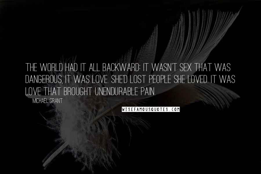 Michael Grant Quotes: The world had it all backward: it wasn't sex that was dangerous, it was love. She'd lost people she loved. It was love that brought unendurable pain.