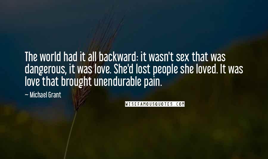 Michael Grant Quotes: The world had it all backward: it wasn't sex that was dangerous, it was love. She'd lost people she loved. It was love that brought unendurable pain.