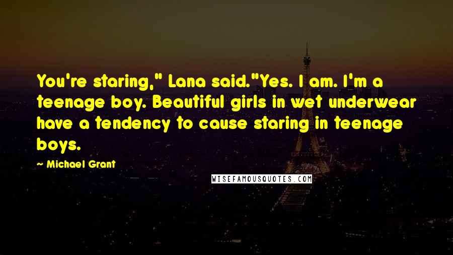 Michael Grant Quotes: You're staring," Lana said."Yes. I am. I'm a teenage boy. Beautiful girls in wet underwear have a tendency to cause staring in teenage boys.