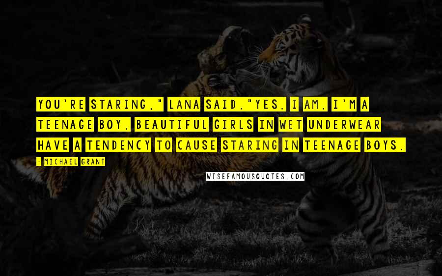 Michael Grant Quotes: You're staring," Lana said."Yes. I am. I'm a teenage boy. Beautiful girls in wet underwear have a tendency to cause staring in teenage boys.