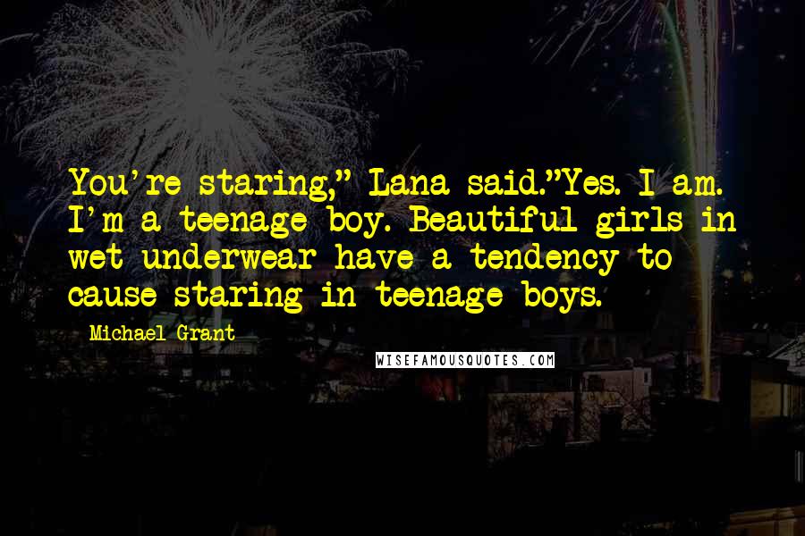 Michael Grant Quotes: You're staring," Lana said."Yes. I am. I'm a teenage boy. Beautiful girls in wet underwear have a tendency to cause staring in teenage boys.