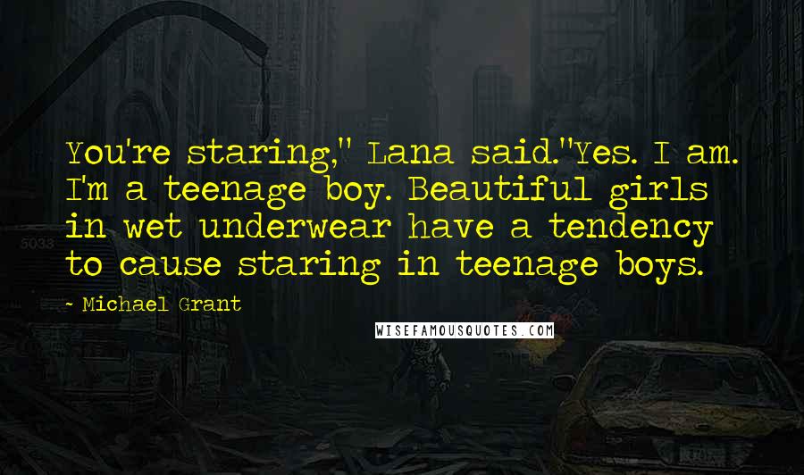 Michael Grant Quotes: You're staring," Lana said."Yes. I am. I'm a teenage boy. Beautiful girls in wet underwear have a tendency to cause staring in teenage boys.