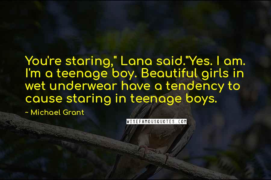 Michael Grant Quotes: You're staring," Lana said."Yes. I am. I'm a teenage boy. Beautiful girls in wet underwear have a tendency to cause staring in teenage boys.